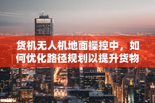 货机无人机地面操控中，如何优化路径规划以提升货物运输效率？