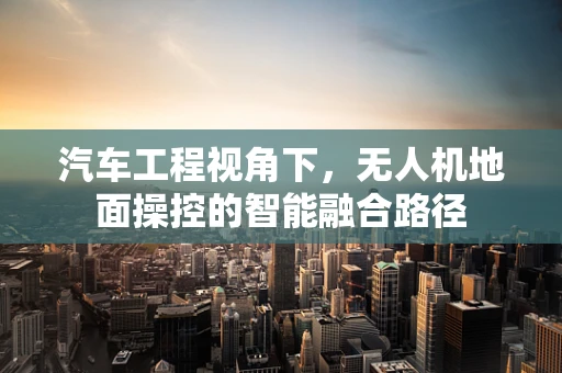 汽车工程视角下，无人机地面操控的智能融合路径