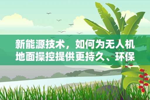 新能源技术，如何为无人机地面操控提供更持久、环保的能源解决方案？