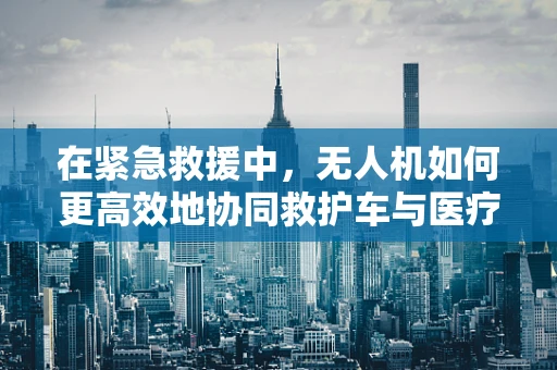 在紧急救援中，无人机如何更高效地协同救护车与医疗车？
