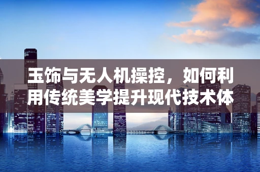 玉饰与无人机操控，如何利用传统美学提升现代技术体验？