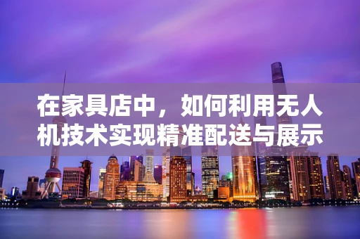 在家具店中，如何利用无人机技术实现精准配送与展示？