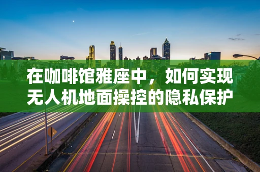 在咖啡馆雅座中，如何实现无人机地面操控的隐私保护？
