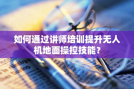 如何通过讲师培训提升无人机地面操控技能？