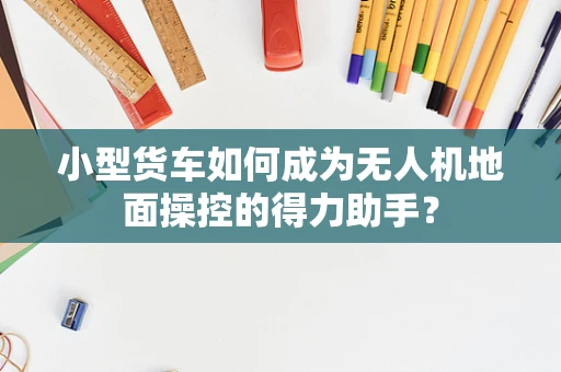 小型货车如何成为无人机地面操控的得力助手？