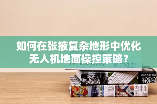 如何在张掖复杂地形中优化无人机地面操控策略？