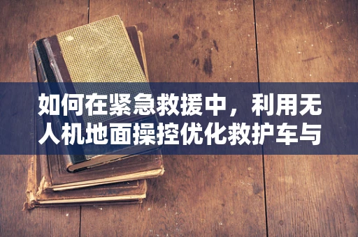 如何在紧急救援中，利用无人机地面操控优化救护车与医疗车的协同？