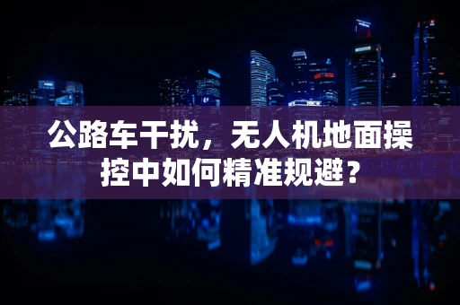 公路车干扰，无人机地面操控中如何精准规避？