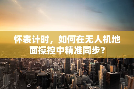 怀表计时，如何在无人机地面操控中精准同步？