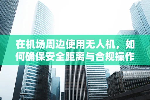 在机场周边使用无人机，如何确保安全距离与合规操作？