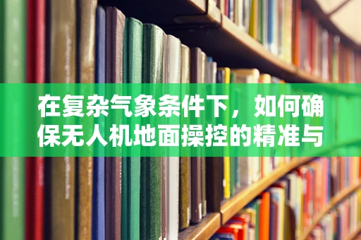 在复杂气象条件下，如何确保无人机地面操控的精准与安全？
