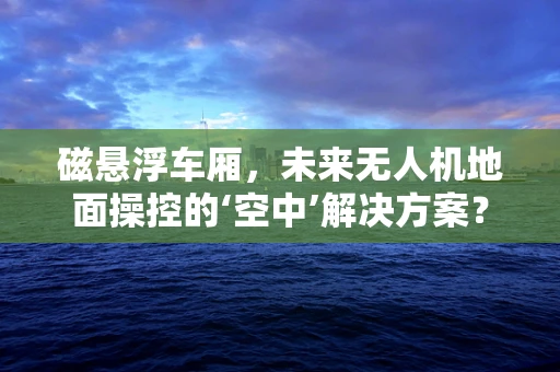磁悬浮车厢，未来无人机地面操控的‘空中’解决方案？