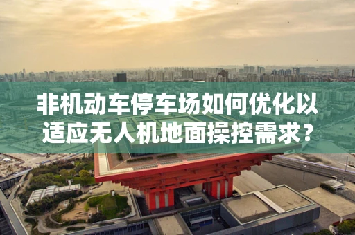 非机动车停车场如何优化以适应无人机地面操控需求？