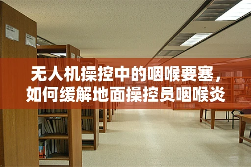 无人机操控中的咽喉要塞，如何缓解地面操控员咽喉炎问题？