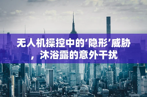 无人机操控中的‘隐形’威胁，沐浴露的意外干扰