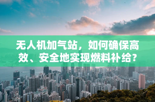 无人机加气站，如何确保高效、安全地实现燃料补给？
