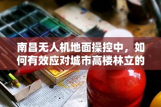 南昌无人机地面操控中，如何有效应对城市高楼林立的挑战？