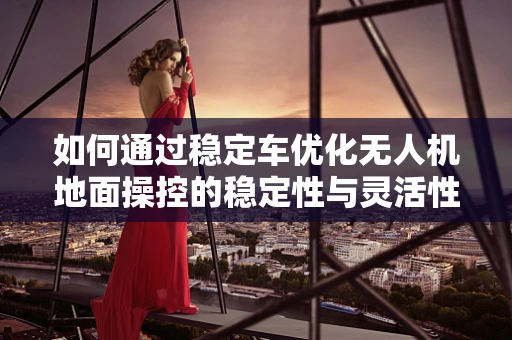 如何通过稳定车优化无人机地面操控的稳定性与灵活性？