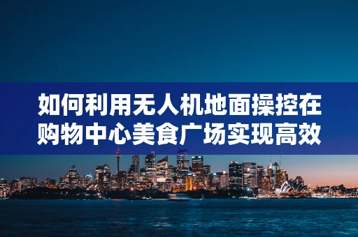 如何利用无人机地面操控在购物中心美食广场实现高效配送？