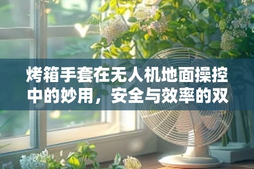 烤箱手套在无人机地面操控中的妙用，安全与效率的双重保障