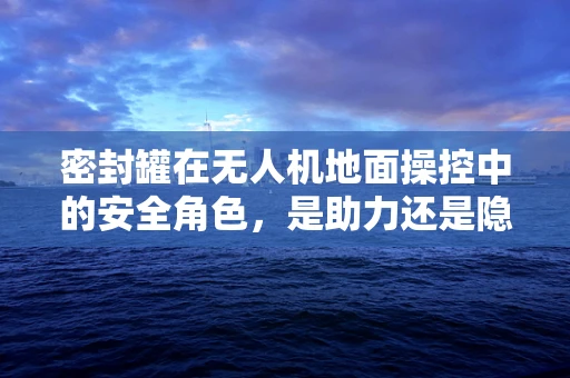 密封罐在无人机地面操控中的安全角色，是助力还是隐患？