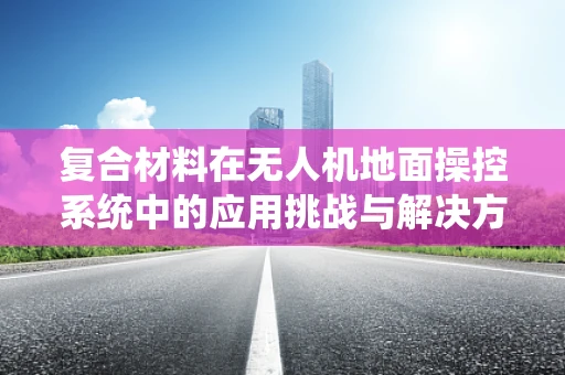 复合材料在无人机地面操控系统中的应用挑战与解决方案