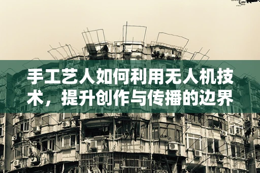 手工艺人如何利用无人机技术，提升创作与传播的边界？