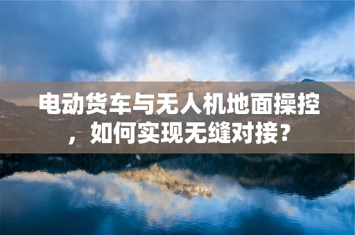 电动货车与无人机地面操控，如何实现无缝对接？