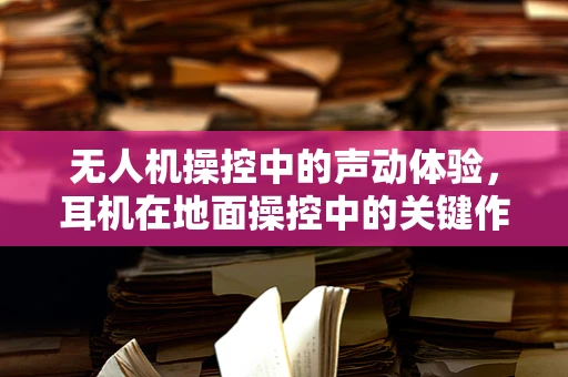 无人机操控中的声动体验，耳机在地面操控中的关键作用