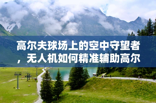 高尔夫球场上的空中守望者，无人机如何精准辅助高尔夫教学？