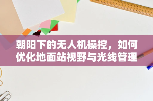 朝阳下的无人机操控，如何优化地面站视野与光线管理？