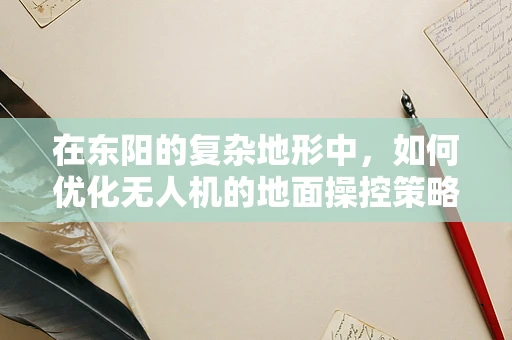 在东阳的复杂地形中，如何优化无人机的地面操控策略？