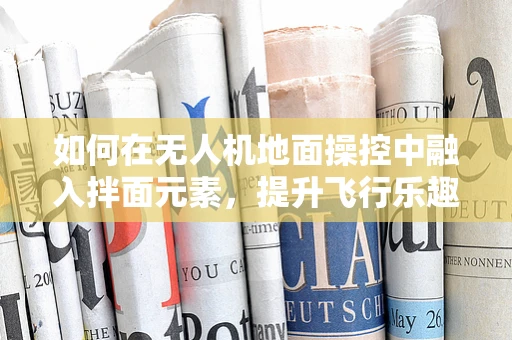 如何在无人机地面操控中融入拌面元素，提升飞行乐趣？