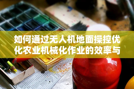如何通过无人机地面操控优化农业机械化作业的效率与精度？