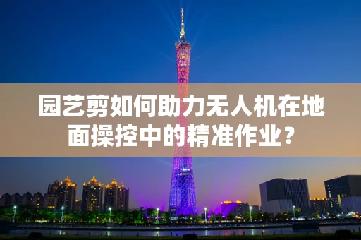 园艺剪如何助力无人机在地面操控中的精准作业？