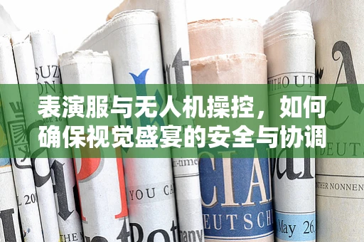 表演服与无人机操控，如何确保视觉盛宴的安全与协调？