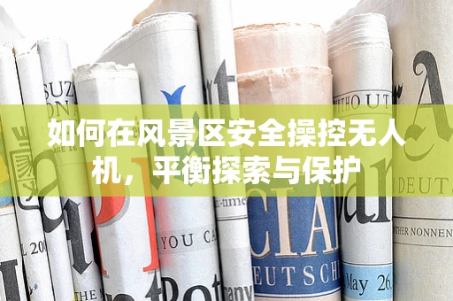 如何在风景区安全操控无人机，平衡探索与保护