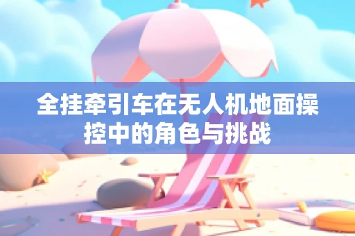 全挂牵引车在无人机地面操控中的角色与挑战