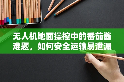 无人机地面操控中的番茄酱难题，如何安全运输易泄漏货物？