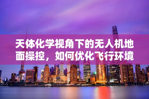 天体化学视角下的无人机地面操控，如何优化飞行环境监测？