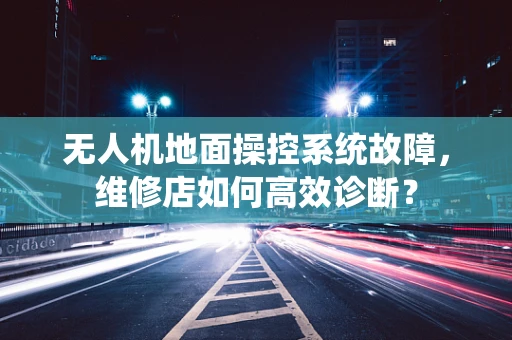 无人机地面操控系统故障，维修店如何高效诊断？