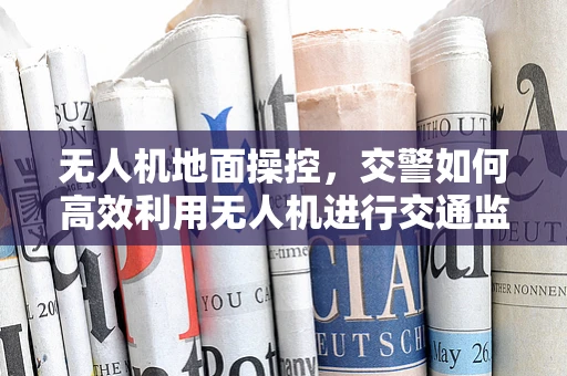 无人机地面操控，交警如何高效利用无人机进行交通监控？