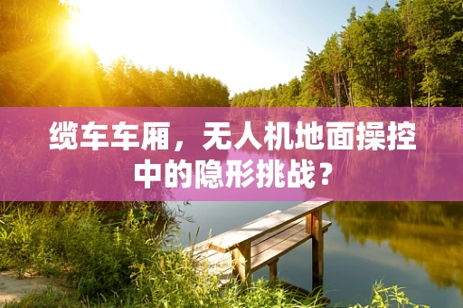 缆车车厢，无人机地面操控中的隐形挑战？