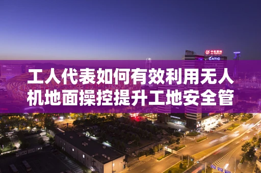 工人代表如何有效利用无人机地面操控提升工地安全管理？