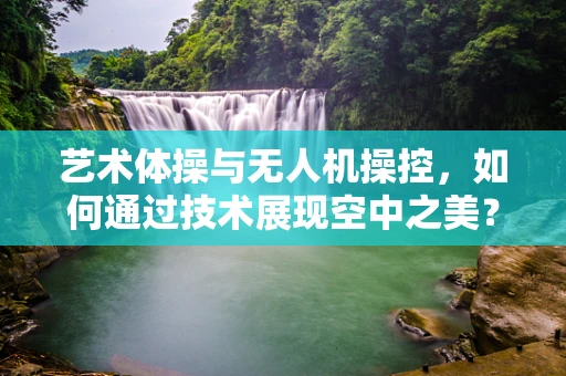 艺术体操与无人机操控，如何通过技术展现空中之美？