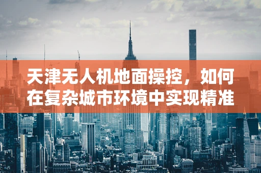 天津无人机地面操控，如何在复杂城市环境中实现精准定位？