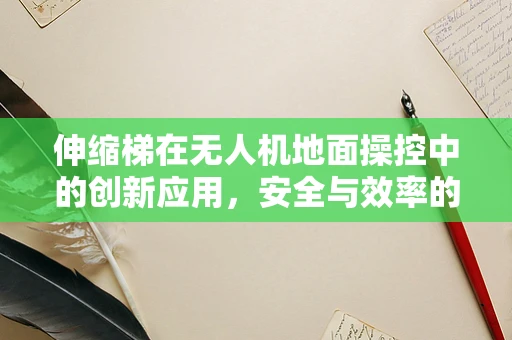 伸缩梯在无人机地面操控中的创新应用，安全与效率的双重提升？