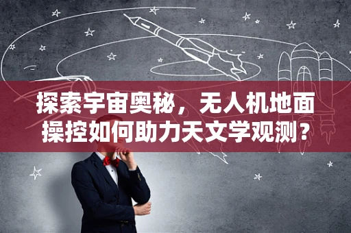 探索宇宙奥秘，无人机地面操控如何助力天文学观测？