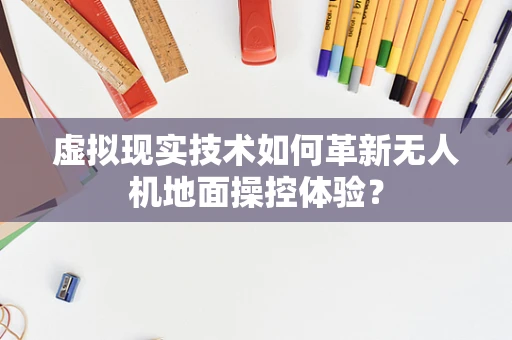 虚拟现实技术如何革新无人机地面操控体验？