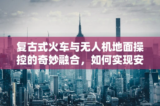 复古式火车与无人机地面操控的奇妙融合，如何实现安全穿越？